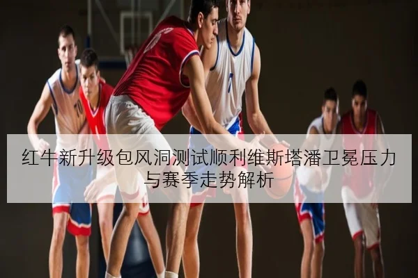 红牛新升级包风洞测试顺利维斯塔潘卫冕压力与赛季走势解析
