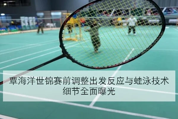 覃海洋世锦赛前调整出发反应与蛙泳技术细节全面曝光